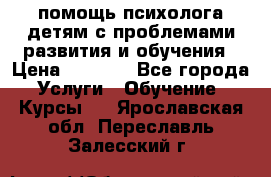 помощь психолога детям с проблемами развития и обучения › Цена ­ 1 000 - Все города Услуги » Обучение. Курсы   . Ярославская обл.,Переславль-Залесский г.